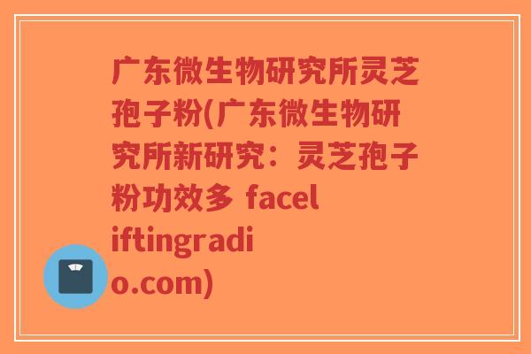 广东微生物研究所灵芝孢子粉(广东微生物研究所新研究：灵芝孢子粉功效多 faceliftingradio.com)