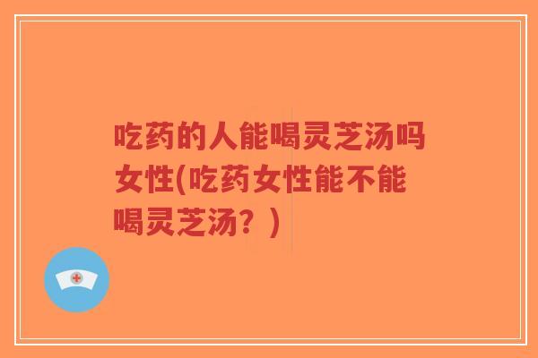 吃药的人能喝灵芝汤吗女性(吃药女性能不能喝灵芝汤？)