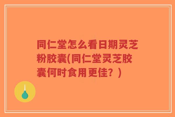 同仁堂怎么看日期灵芝粉胶囊(同仁堂灵芝胶囊何时食用更佳？)