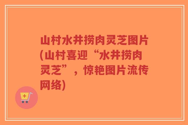 山村水井捞肉灵芝图片(山村喜迎“水井捞肉灵芝”，惊艳图片流传网络)