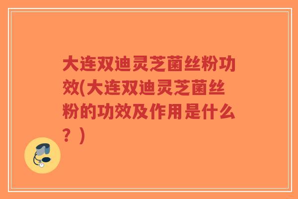 大连双迪灵芝菌丝粉功效(大连双迪灵芝菌丝粉的功效及作用是什么？)