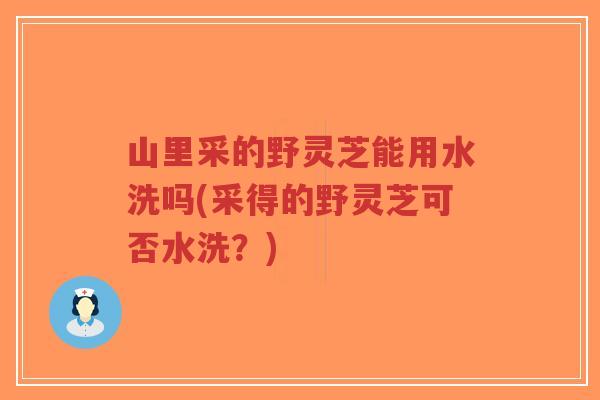 山里采的野灵芝能用水洗吗(采得的野灵芝可否水洗？)
