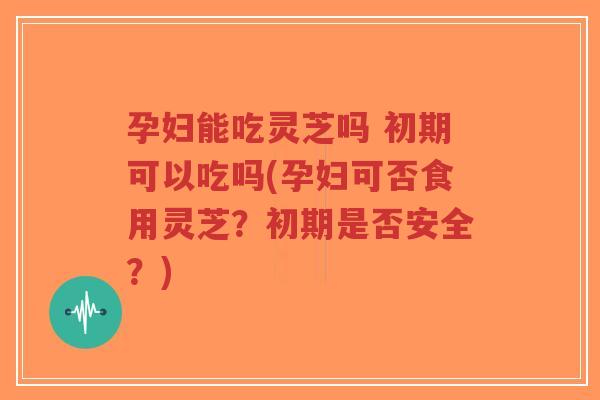 孕妇能吃灵芝吗 初期可以吃吗(孕妇可否食用灵芝？初期是否安全？)