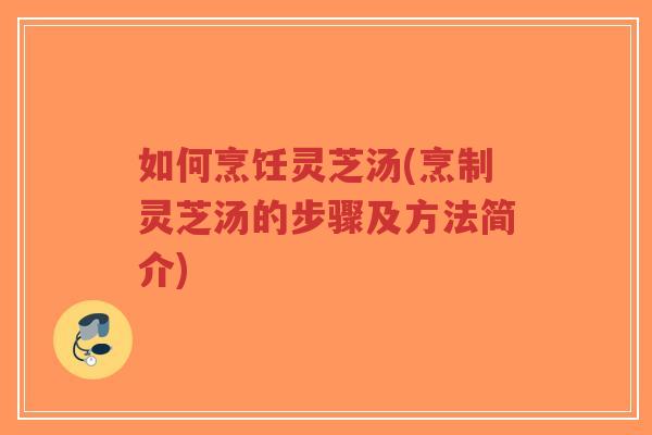 如何烹饪灵芝汤(烹制灵芝汤的步骤及方法简介)