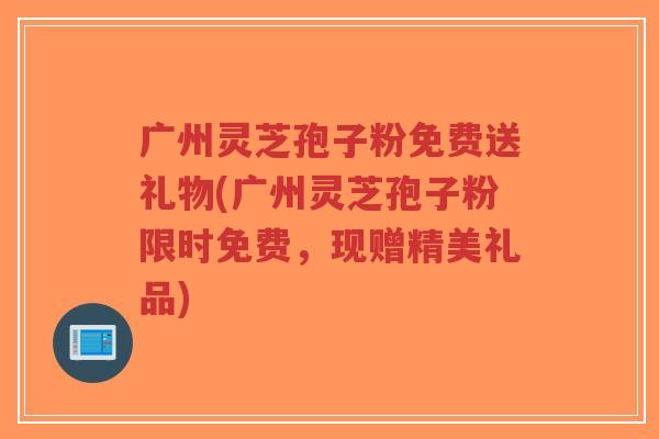 广州灵芝孢子粉免费送礼物(广州灵芝孢子粉限时免费，现赠精美礼品)