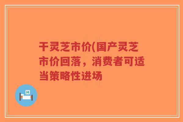 干灵芝市价(国产灵芝市价回落，消费者可适当策略性进场