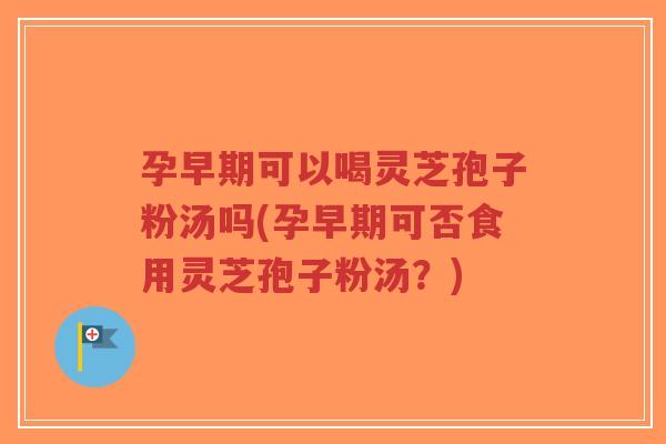 孕早期可以喝灵芝孢子粉汤吗(孕早期可否食用灵芝孢子粉汤？)