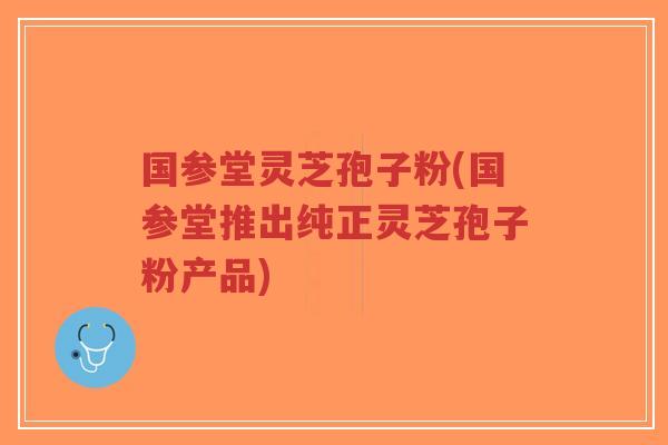 国参堂灵芝孢子粉(国参堂推出纯正灵芝孢子粉产品)