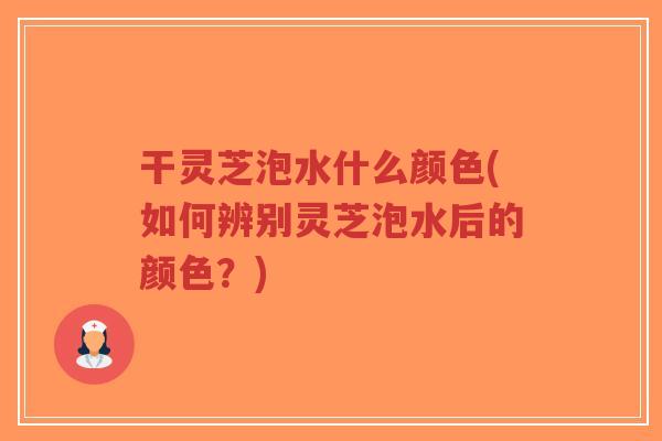 干灵芝泡水什么颜色(如何辨别灵芝泡水后的颜色？)