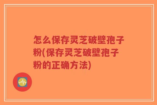 怎么保存灵芝破壁孢子粉(保存灵芝破壁孢子粉的正确方法)