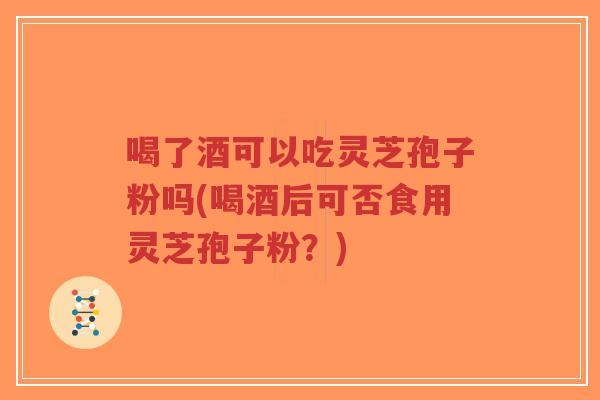 喝了酒可以吃灵芝孢子粉吗(喝酒后可否食用灵芝孢子粉？)