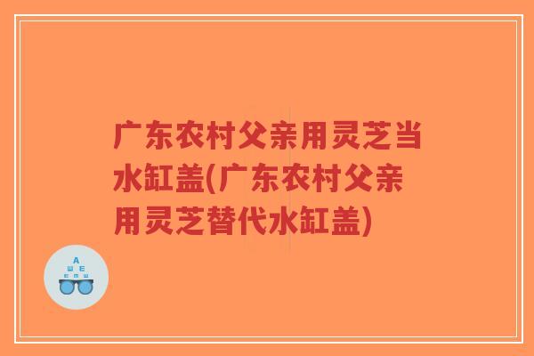 广东农村父亲用灵芝当水缸盖(广东农村父亲用灵芝替代水缸盖)