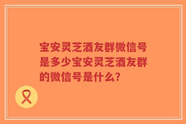 宝安灵芝酒友群微信号是多少宝安灵芝酒友群的微信号是什么？