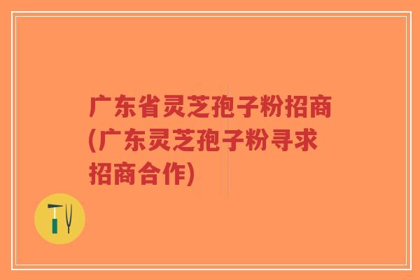 广东省灵芝孢子粉招商(广东灵芝孢子粉寻求招商合作)