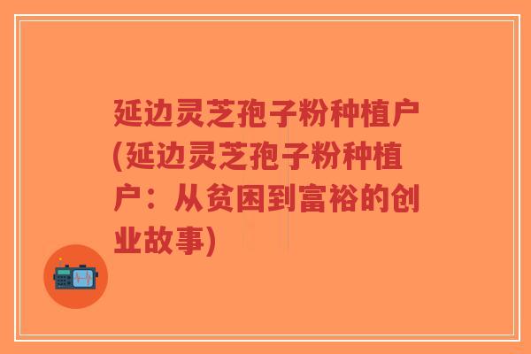 延边灵芝孢子粉种植户(延边灵芝孢子粉种植户：从贫困到富裕的创业故事)