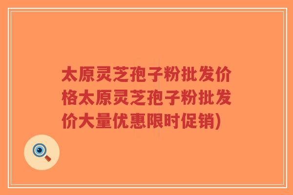 太原灵芝孢子粉批发价格太原灵芝孢子粉批发价大量优惠限时促销)