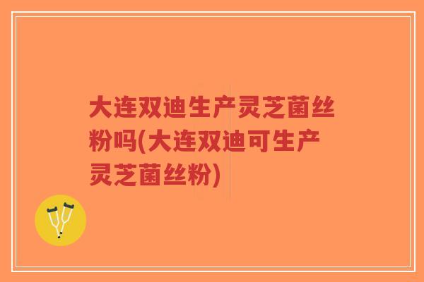 大连双迪生产灵芝菌丝粉吗(大连双迪可生产灵芝菌丝粉)