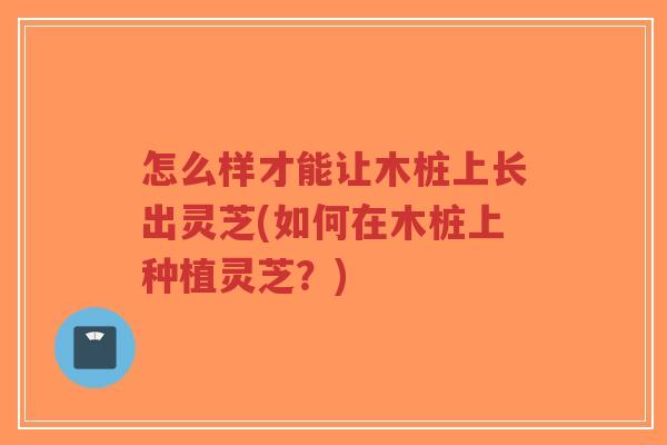 怎么样才能让木桩上长出灵芝(如何在木桩上种植灵芝？)