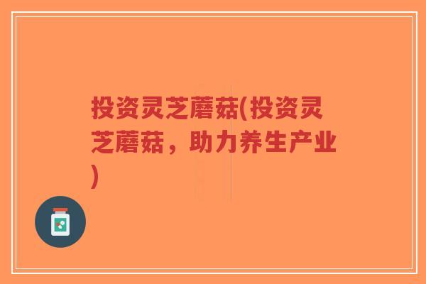 投资灵芝蘑菇(投资灵芝蘑菇，助力养生产业)