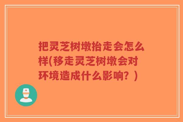 把灵芝树墩抬走会怎么样(移走灵芝树墩会对环境造成什么影响？)