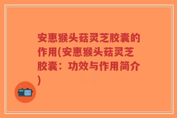 安惠猴头菇灵芝胶囊的作用(安惠猴头菇灵芝胶囊：功效与作用简介)