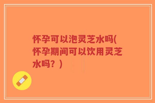 怀孕可以泡灵芝水吗(怀孕期间可以饮用灵芝水吗？)