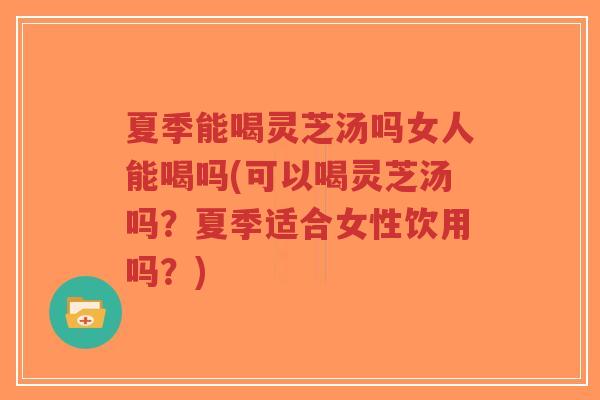 夏季能喝灵芝汤吗女人能喝吗(可以喝灵芝汤吗？夏季适合女性饮用吗？)