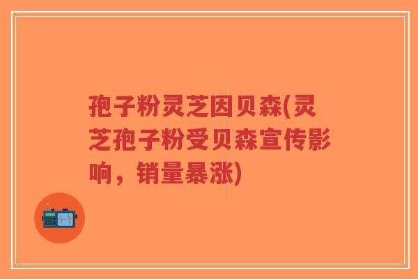 孢子粉灵芝因贝森(灵芝孢子粉受贝森宣传影响，销量暴涨)