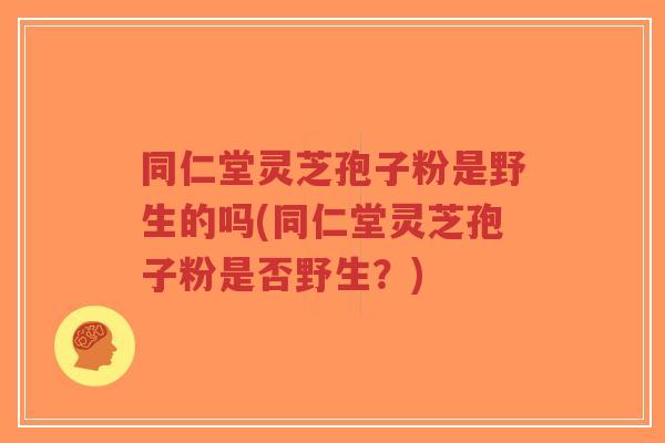 同仁堂灵芝孢子粉是野生的吗(同仁堂灵芝孢子粉是否野生？)