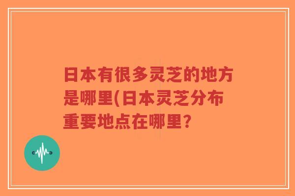 日本有很多灵芝的地方是哪里(日本灵芝分布重要地点在哪里？