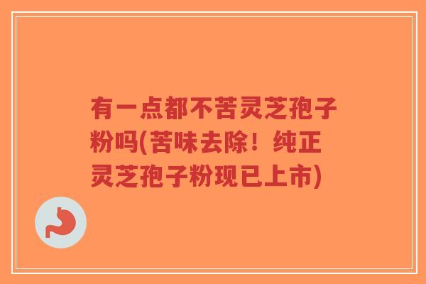 有一点都不苦灵芝孢子粉吗(苦味去除！纯正灵芝孢子粉现已上市)