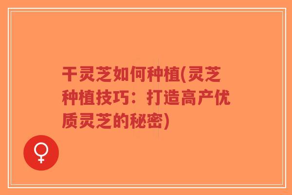 干灵芝如何种植(灵芝种植技巧：打造高产优质灵芝的秘密)