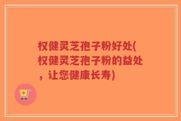 权健灵芝孢子粉好处(权健灵芝孢子粉的益处，让您健康长寿)