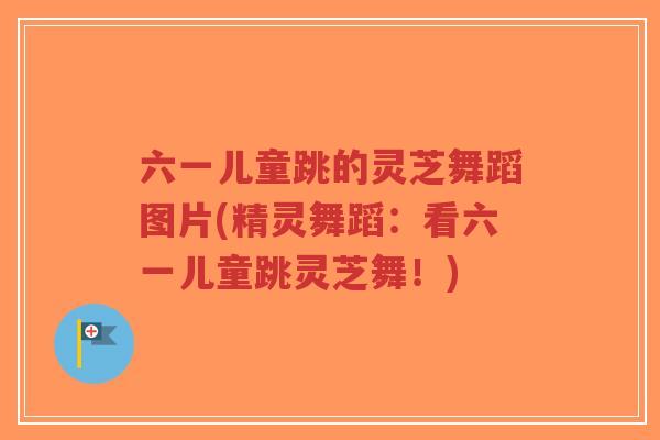 六一儿童跳的灵芝舞蹈图片(精灵舞蹈：看六一儿童跳灵芝舞！)
