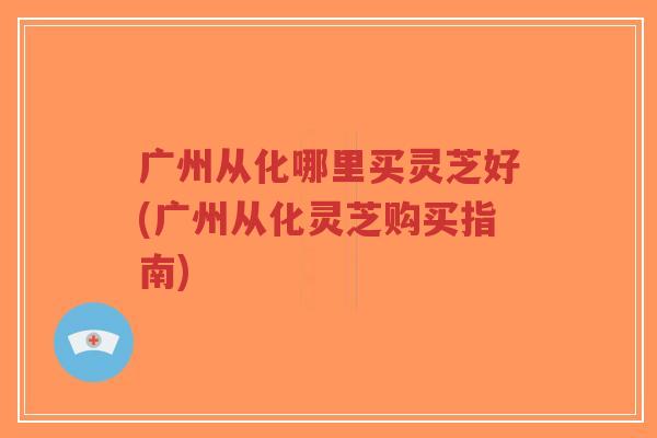 广州从化哪里买灵芝好(广州从化灵芝购买指南)