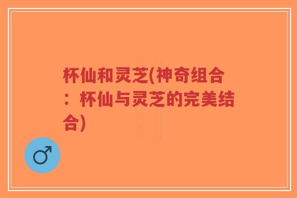 杯仙和灵芝(神奇组合：杯仙与灵芝的完美结合)