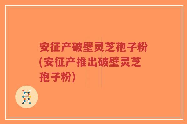 安征产破壁灵芝孢子粉(安征产推出破壁灵芝孢子粉)