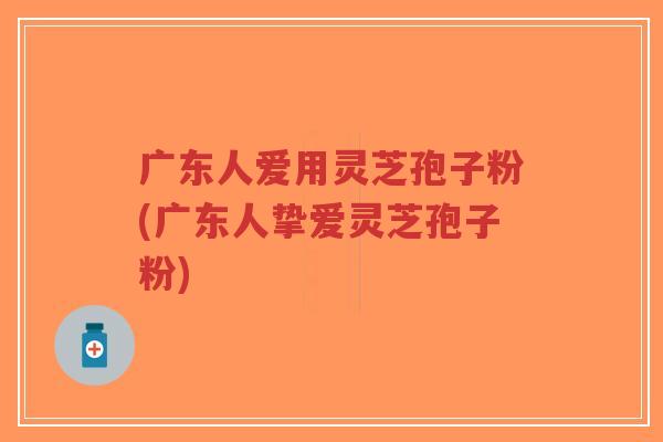 广东人爱用灵芝孢子粉(广东人挚爱灵芝孢子粉)