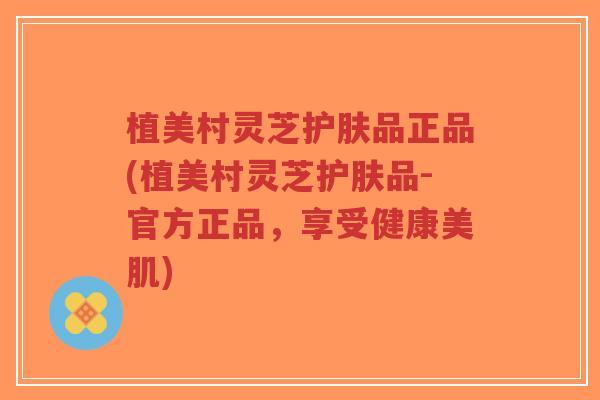 植美村灵芝护肤品正品(植美村灵芝护肤品-官方正品，享受健康美肌)