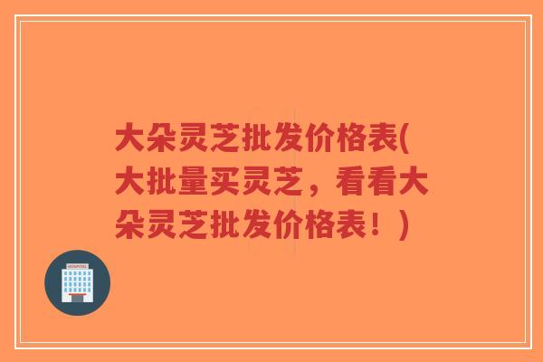 大朵灵芝批发价格表(大批量买灵芝，看看大朵灵芝批发价格表！)