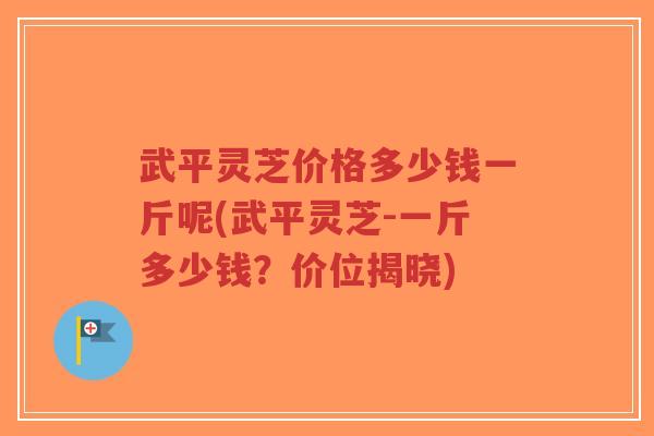 武平灵芝价格多少钱一斤呢(武平灵芝-一斤多少钱？价位揭晓)
