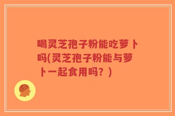 喝灵芝孢子粉能吃萝卜吗(灵芝孢子粉能与萝卜一起食用吗？)