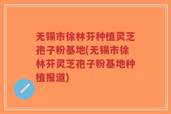 无锡市徐林芬种植灵芝孢子粉基地(无锡市徐林芬灵芝孢子粉基地种植报道)