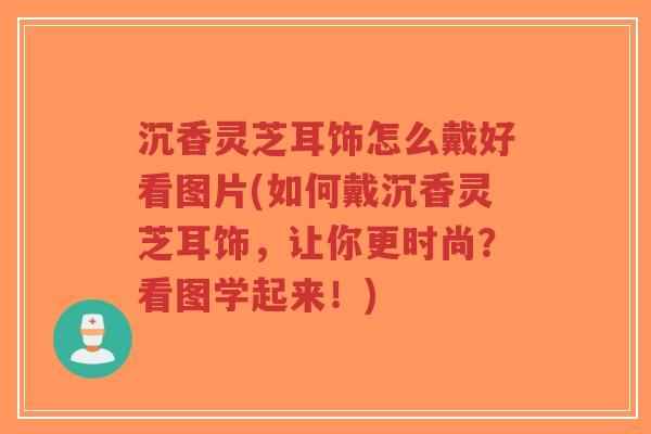 沉香灵芝耳饰怎么戴好看图片(如何戴沉香灵芝耳饰，让你更时尚？看图学起来！)