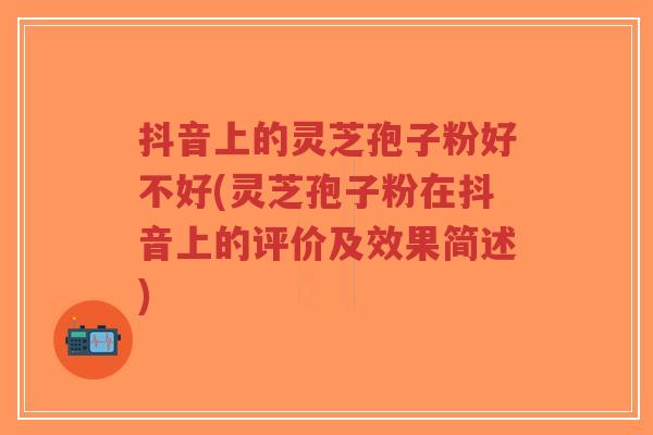抖音上的灵芝孢子粉好不好(灵芝孢子粉在抖音上的评价及效果简述)