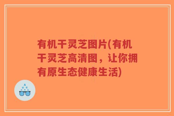 有机干灵芝图片(有机干灵芝高清图，让你拥有原生态健康生活)