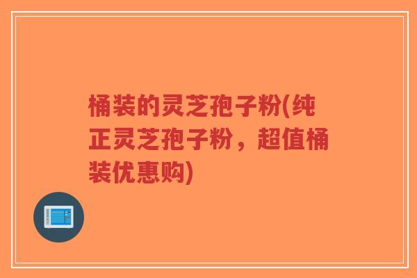 桶装的灵芝孢子粉(纯正灵芝孢子粉，超值桶装优惠购)