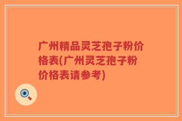 广州精品灵芝孢子粉价格表(广州灵芝孢子粉价格表请参考)