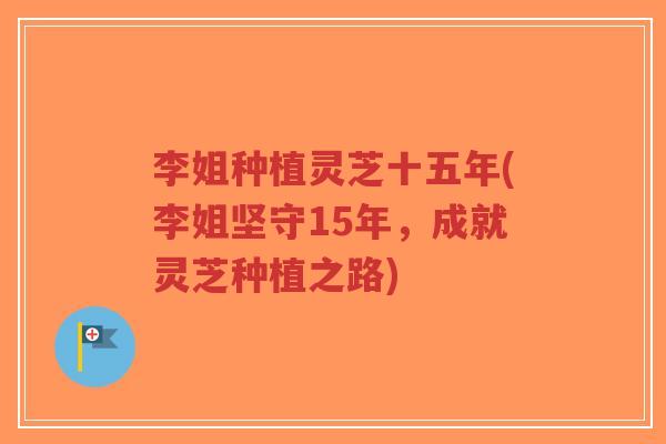李姐种植灵芝十五年(李姐坚守15年，成就灵芝种植之路)
