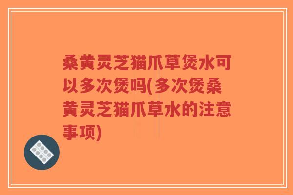 桑黄灵芝猫爪草煲水可以多次煲吗(多次煲桑黄灵芝猫爪草水的注意事项)